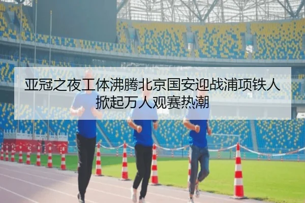 亚冠之夜工体沸腾北京国安迎战浦项铁人掀起万人观赛热潮